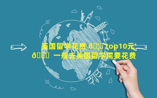 英国留学花费 🦆 top10元 🐎  一般去英国留学需要花费多少钱